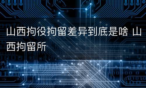 山西拘役拘留差异到底是啥 山西拘留所