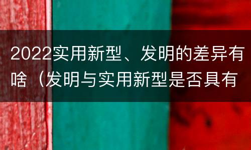 2022实用新型、发明的差异有啥（发明与实用新型是否具有实用性）