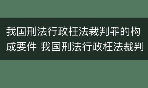 我国刑法行政枉法裁判罪的构成要件 我国刑法行政枉法裁判罪的构成要件是什么