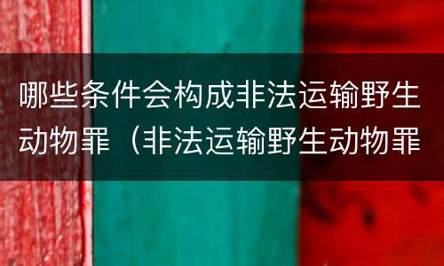 哪些条件会构成非法运输野生动物罪（非法运输野生动物罪中运输的认定）