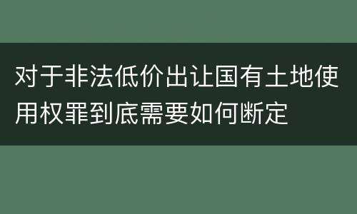 对于非法低价出让国有土地使用权罪到底需要如何断定