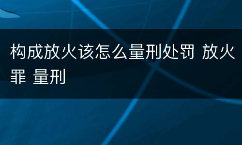 构成放火该怎么量刑处罚 放火罪 量刑