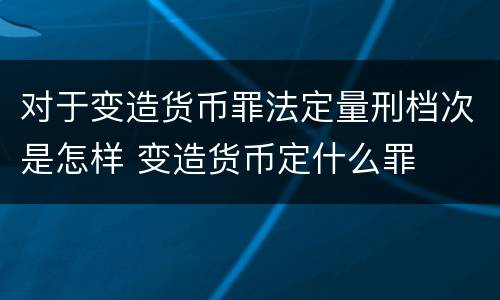 对于变造货币罪法定量刑档次是怎样 变造货币定什么罪