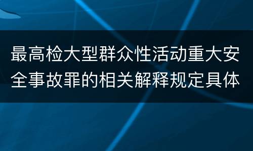 最高检大型群众性活动重大安全事故罪的相关解释规定具体有哪些内容