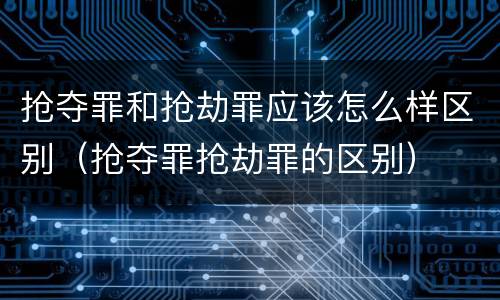 抢夺罪和抢劫罪应该怎么样区别（抢夺罪抢劫罪的区别）