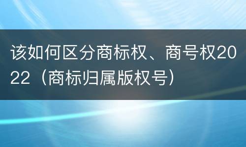 该如何区分商标权、商号权2022（商标归属版权号）