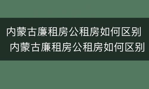 内蒙古廉租房公租房如何区别 内蒙古廉租房公租房如何区别房源