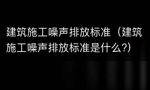 建筑施工噪声排放标准（建筑施工噪声排放标准是什么?）