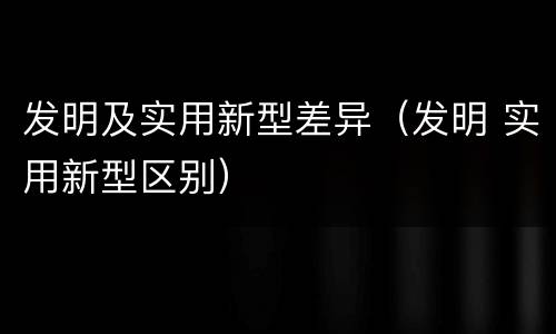 发明及实用新型差异（发明 实用新型区别）