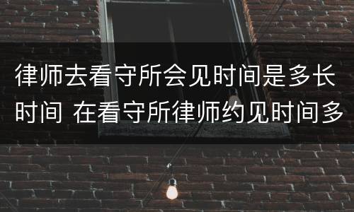 律师去看守所会见时间是多长时间 在看守所律师约见时间多长时间