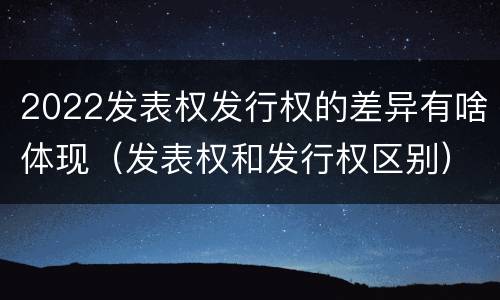 2022发表权发行权的差异有啥体现（发表权和发行权区别）