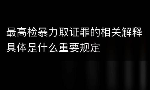 最高检暴力取证罪的相关解释具体是什么重要规定