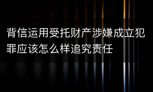 背信运用受托财产涉嫌成立犯罪应该怎么样追究责任