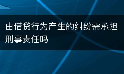 由借贷行为产生的纠纷需承担刑事责任吗