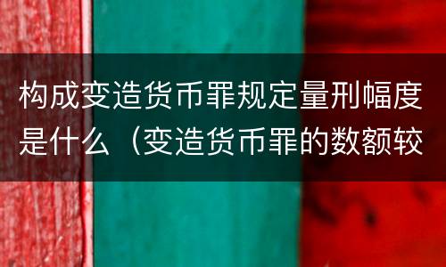 构成变造货币罪规定量刑幅度是什么（变造货币罪的数额较大）