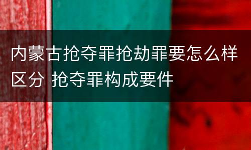 内蒙古抢夺罪抢劫罪要怎么样区分 抢夺罪构成要件