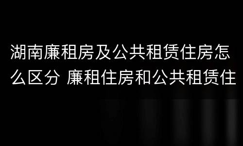 湖南廉租房及公共租赁住房怎么区分 廉租住房和公共租赁住房的区别