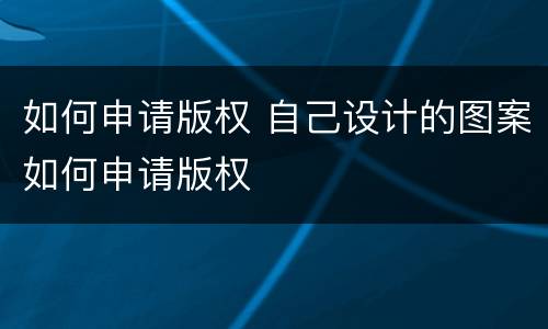 如何申请版权 自己设计的图案如何申请版权