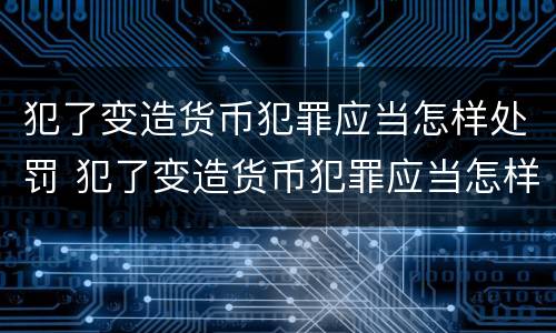 犯了变造货币犯罪应当怎样处罚 犯了变造货币犯罪应当怎样处罚呢