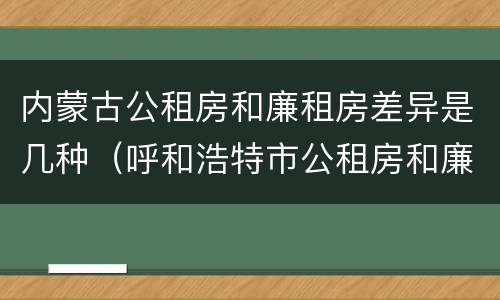 内蒙古公租房和廉租房差异是几种（呼和浩特市公租房和廉租房的区别）