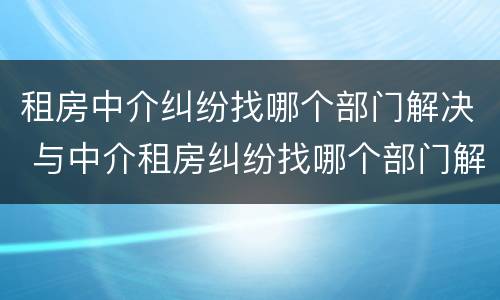 租房中介纠纷找哪个部门解决 与中介租房纠纷找哪个部门解决
