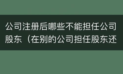公司注册后哪些不能担任公司股东（在别的公司担任股东还可以注册公司法人吗）