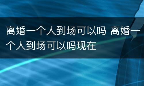 离婚一个人到场可以吗 离婚一个人到场可以吗现在