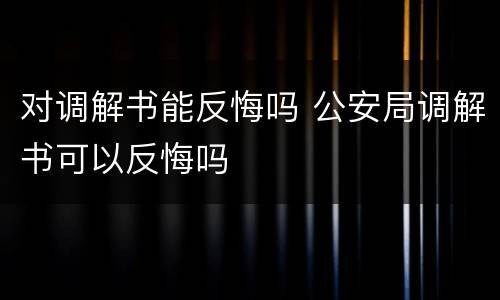 对调解书能反悔吗 公安局调解书可以反悔吗