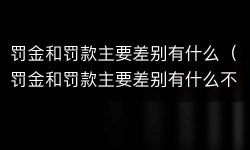 罚金和罚款主要差别有什么（罚金和罚款主要差别有什么不一样）