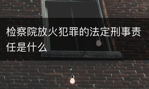 检察院放火犯罪的法定刑事责任是什么
