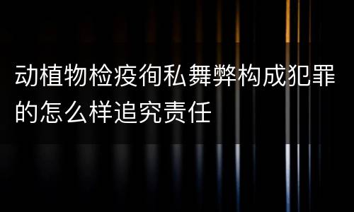 动植物检疫徇私舞弊构成犯罪的怎么样追究责任