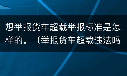 想举报货车超载举报标准是怎样的。（举报货车超载违法吗）