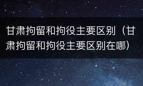 甘肃拘留和拘役主要区别（甘肃拘留和拘役主要区别在哪）