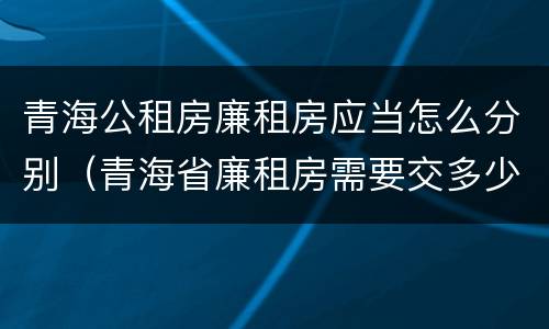 青海公租房廉租房应当怎么分别（青海省廉租房需要交多少钱）
