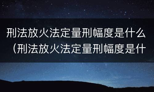 刑法放火法定量刑幅度是什么（刑法放火法定量刑幅度是什么）