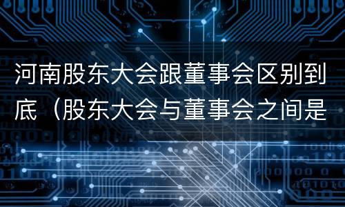 河南股东大会跟董事会区别到底（股东大会与董事会之间是什么关系）