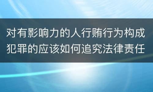 对有影响力的人行贿行为构成犯罪的应该如何追究法律责任