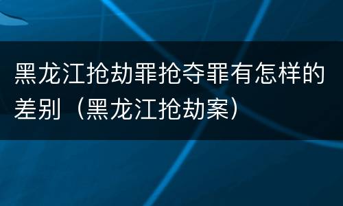 黑龙江抢劫罪抢夺罪有怎样的差别（黑龙江抢劫案）