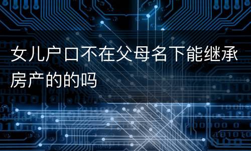 女儿户口不在父母名下能继承房产的的吗