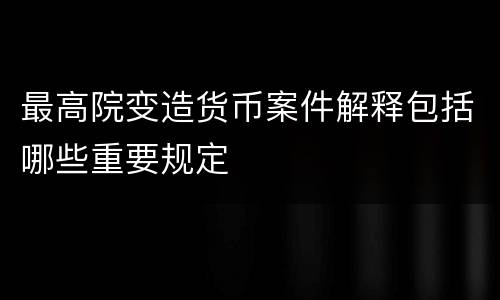 最高院变造货币案件解释包括哪些重要规定