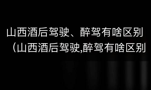 山西酒后驾驶、醉驾有啥区别（山西酒后驾驶,醉驾有啥区别吗）