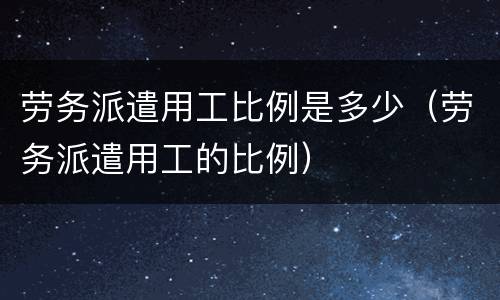 劳务派遣用工比例是多少（劳务派遣用工的比例）
