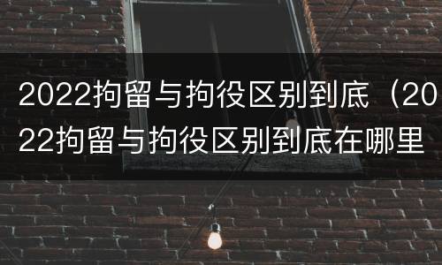 2022拘留与拘役区别到底（2022拘留与拘役区别到底在哪里）
