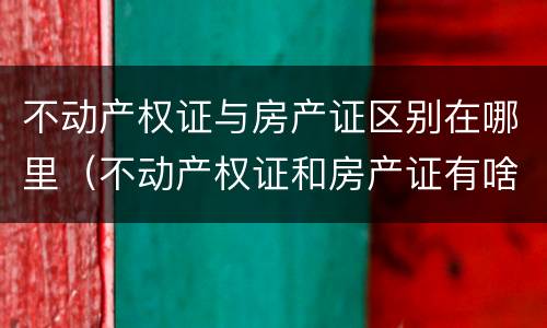 不动产权证与房产证区别在哪里（不动产权证和房产证有啥区别）
