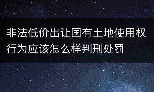 非法低价出让国有土地使用权行为应该怎么样判刑处罚