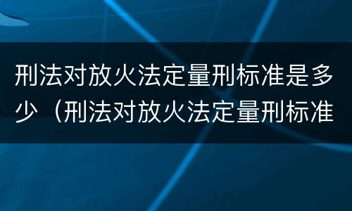刑法对放火法定量刑标准是多少（刑法对放火法定量刑标准是多少）