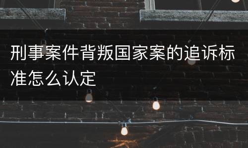 刑事案件背叛国家案的追诉标准怎么认定