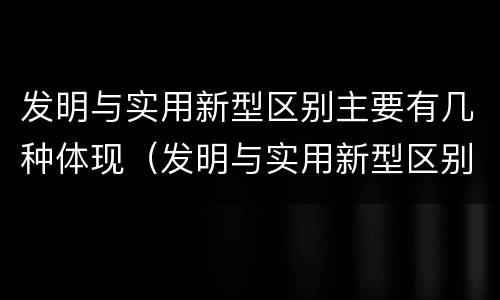发明与实用新型区别主要有几种体现（发明与实用新型区别主要有几种体现形式）