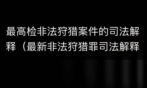 最高检非法狩猎案件的司法解释（最新非法狩猎罪司法解释）