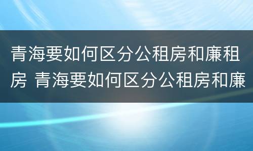 青海要如何区分公租房和廉租房 青海要如何区分公租房和廉租房呢